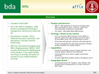 Affle


                                                           Overview


• Founded in April 2005                                      • Product and Services
                                                                 –   SMS 2.0: SMS application for enhanced messaging which
• HQ in UK, R&D in Singapore, while                                  offers customized text colour, emoticons, content and
  business development and project                                   advertising (while sending and receiving SMS)
  management carried out in India and                            –   First rollout – Affle Mobile Media (MM) Solution
  US                                                         • Strategy / Route to the market
• Anuj Khanna, Founder, CEO &                                    –   Focus on innovative SMS2.0 platform to drive ARPUs of
                                                                     operators (claim that in pilot conditions have been able to
  Chairman Executive Committee, and                                  increase ARPUs by 8%-10% due advertising rev share)
  Anuj Kumar, Executive Director                                 –   Partnerships with operators, advertisers and media agencies
  (South Asia)
                                                                 –   Increase compatibility with wide range of handsets including
                                                                     already compatible Java enabled handsets
• Affel has reinvented messaging using
  Affle’s flagship product SMS2.0. Affel                     • Capabilities
  recently announced the global launch                           –   Provide the technology, procure & support advertisers, and
  of this product. It has spent 50,000                               invoicing, billing & collections from advertisers

  man hours to develop and works on                              –   Content platform can be used to support search-based
                                                                     advertising
  around 50 Java enabled handsets
                                                                 –   Six patent applications pending, mainly in messaging & search
  currently
                                                             • Geographic Reach
                                                                 –   Currently operating in UK, Singapore, India, Malaysia, USA.
                                                                     Strategic Partner driving business in 10 other countries in
                                                                     APAC region



Source: Company Information, BDA Interviews and Analysis                                                                             101
 
