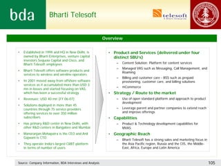 Bharti Telesoft


                                                           Overview


•   Established in 1999 and HQ in New Delhi, is              • Product and Services (delivered under four
    owned by Bharti Enterprises, venture capital               distinct SBU’s)
    investors Sequoia Capital and Cisco, and
    Bharti Telesoft employees                                    –   Content Solution: Platform for content services
                                                                 –   Managed VAS such as Messaging, Call Management, and
•   Bharti Telesoft offers software products and
                                                                     Roaming
    services to wireless and wireline operators
                                                                 –   Billing and customer care - BSS such as prepaid
•   In 2001 moved away from offshore software                        provisioning, customer care, and billing solutions
    services as it accumulated more than USD 3
                                                                 –   mCommerce
    mn in losses and started focusing on VAS,
    which has been a successful strategy                     • Strategy / Route to the market
•   Revenues: USD 40 mn (FY 06-07)                               –   Use of open standard platform and approach to product
                                                                     development
•   Solutions deployed in more than 45
    countries through 75 service providers                       –   Leverage parent and partner companies to extend reach
    offering services to over 350 million                            and improve offerings
    subscribers                                              • Capabilities
•   Has primary R&D center in New Delhi, with                    –   Product & Technology development capabilities for
    other R&D centers in Bangalore and Mumbai                        MVAS
•   Manoranjan Mohapatra is the CEO and Anil                 • Geographic Reach
    Gajwani is CTO
                                                                 –   Bharti Telesoft has a strong sales and marketing focus in
•   They operate India’s largest CRBT platform                       the Asia Pacific region, Russia and the CIS, the Middle-
    in terms of number of users                                      East, Africa, Europe and Latin America



Source: Company Information, BDA Interviews and Analysis                                                                         105
 