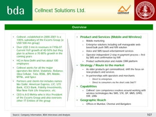 Cellnext Solutions Ltd.


                                                           Overview


•   Cellnext, established in 2000-2001 is a                  • Product and Services (Mobile and Wireless)
    100% subsidiary of the Escorts Group (a                      –   Mobile marketing
    USD 500 mn group)
                                                                 –   Enterprise solutions including self-manageable web-
•   Over USD 3 mn in revenues in FY06-07.                            based bulk push SMS and IVR solution
    Current YoY growth of 40-50% but they                        –   Voice and SMS based entertainment services
    plan to achieve a 70-80% growth in the
                                                                 –   Operator independent 2-step m-payment process – first
    coming years                                                     by SMS and confirmation by IVR
•   HQ in New Delhi and has about 100                            –   Product authentication and mobile CRM platform
    employees
                                                             • Strategy / Route to the market
•   Cellnext works for all the major
                                                                 –   As older products get commoditized, shift the focus on
    operators like Airtel, Vodafone, Reliance,                       new products and services
    Idea Cellular, Tata, BSNL, BPL Mobile,
                                                                 –   In partnerships with operators and merchants
    MTNL, and Spice
                                                                       •   Direct to enterprises
•   Partners and clients list includes names                           •   Direct to consumers via the short code 56677
    like GoAir, American Express, LIC, UTI
    Bank, ICICI Bank, Fidelity Investments,                  • Capabilities
    Max New York Life Insurance, etc.                            –   Cellnext’ core competence revolves around working with
                                                                     wireless technologies like SMS, STK, DP, MMS, GPRS,
•   CEO is A D Mehta who is Vice President
                                                                     IVR, J2Me
    of the Escorts Group and also oversees
    other IT Entities of the group                           • Geographic Reach
                                                                 –   Offices in Mumbai, Chennai and Bangalore



Source: Company Information, BDA Interviews and Analysis                                                                      107
 