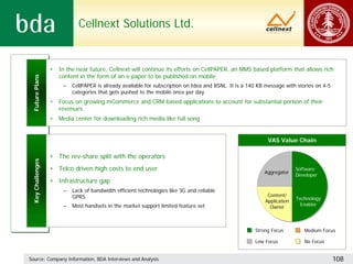 Cellnext Solutions Ltd.


                  •   In the near future, Cellnext will continue its efforts on CellPAPER, an MMS based platform that allows rich
                      content in the form of an e-paper to be published on mobile
 Future Plans




                       –   CellPAPER is already available for subscription on Idea and BSNL. It is a 140 KB message with stories on 4-5
                           categories that gets pushed to the mobile once per day
                  •   Focus on growing mCommerce and CRM based applications to account for substantial portion of their
                      revenues
                  •   Media center for downloading rich media like full song


                                                                                                            VAS Value Chain

                  • The rev-share split with the operators
 Key Challenges




                  • Telco driven high costs to end user                                                                  Software
                                                                                                           Aggregator
                                                                                                                         Developer
                  • Infrastructure gap
                       –   Lack of bandwidth efficient technologies like 3G and reliable
                           GPRS                                                                             Content/
                                                                                                                         Technology
                                                                                                           Application
                       –   Most handsets in the market support limited feature set                                         Enabler
                                                                                                             Owner



                                                                                                       Strong Focus         Medium Focus

                                                                                                       Low Focus            No Focus


Source: Company Information, BDA Interviews and Analysis                                                                                  108
 