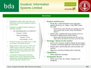 Geodesic Information
                     Systems Limited

                                                           Overview


•   Established in April 1999, and in the year               • Product and Services
    2000 taken over by BV Holding and got its                    –   Mundu IM: a unified IM platform that aggregates
    current name                                                     popular IM services viz. Jabber, GTalk, MSN, Yahoo,
•   Geodesic is a publicly traded company on                         ICQ, AIM
    both BSE and NSE                                                  •   Mundu IM has about 500,000 users globally with most
                                                                          users outside India on Palm, iPhone and Windows
     –   The shareholding pattern as of March 07
                                                                          platform
           •   Promoter: 23.99%                                  –   Mundu radio: a digital radio tuner provides access to
           •   Public shareholding:                                  thousands of digital Internet Radio stations
                     Institution: 61.54%                              •   Mundu radio (300,000 downloads) has 30% users in
                     Non-institutions: 14.47%
                                                                          India, 30% in US and the rest in the rest of the world

•   FY 06-07 revenue were INR 172.8 cr (USD
                                                             • Strategy / Route to the market
    43.2) with a YoY growth of 80%                               –   Direct to the consumer model for Mundu IM and explore
                                                                     to bundle as preloaded application with handset vendors
•   Major portion of the revenue is from non-
                                                                 –   Mundu radio in partnership with content provider and
    mobile services until now. However, it is
                                                                     operator
    expected that in next 3 years more than
    50% of the total revenue will come from                      –   Aggressive marketing including online marketing
    mobile services                                          • Capabilities
•   Co-founders Pankaj Kumar and Kiran                           –   Mobile application developer
    Kulkarni serve as the Chairman and MD,                   • Geographic Reach
    respectively. Prashant Mulekaris Executive                   –   Offices also in USA, UK, Sewden, Singapore and
    Director and Prof V Vinay is CTO                                 Hongkong



Source: Company Information, BDA Interviews and Analysis                                                                           109
 