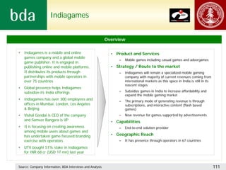 Indiagames


                                                           Overview

•   Indiagames is a mobile and online                        • Product and Services
    games company and a global mobile
                                                                 –   Mobile games including casual games and advergames
    game publisher. It is engaged in
    publishing online and mobile platforms.                  • Strategy / Route to the market
    It distributes its products through                          –   Indiagames will remain a specialized mobile gaming
    partnerships with mobile operators in                            company with majority of current revenues coming from
    over 75 countries                                                international markets as this space in India is still in its
                                                                     nascent stages
•   Global presence helps Indiagames
    subsidize its India offerings                                –   Subsidize games in India to increase affordability and
                                                                     expand the mobile gaming market
•   Indiagames has over 300 employees and                       –    The primary mode of generating revenue is through
    offices in Mumbai, London, Los Angeles                           subscriptions, and interactive content (flash based
    & Beijing                                                        games)
•   Vishal Gondal is CEO of the company                         –    New revenue for games supported by advertisements
    and Sameer Bangara is VP                                 • Capabilities
•   It is focusing on creating awareness                         –   End-to-end solution provider
    among mobile users about games and
    has undertaken game focused branding                     • Geographic Reach
    exercise with operators                                      –   It has presence through operators in 67 countries

•   UTV bought 51% stake in Indiagames
    for INR 68 cr (USD 17 mn) last year


Source: Company Information, BDA Interviews and Analysis                                                                            111
 