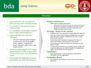 Jump Games


                                                           Overview


•   Jump Games Pvt. Ltd. was started in                      • Product and Services
    2001 and was known as Paradox Studios                        –   Mobile games including advergames
                                                                       •   Games by Jump Games are used in 36 countries with most of
•   It is a Reliance Entertainment venture                                 the business coming from Scandinavia, Australia, Thailand,
    (100% owned)                                                           Middle East, South Africa. Recently, Jump Games have
                                                                           introduced games in Korea as well
•   It is a publisher and developer of games                 • Strategy / Route to the market
    across mobile and web platforms                              –   Distribute and create awareness in partnership with operators
•   HQed in Mumbai and a total 180                               –   Jump games have games focused on Bollywood stars, sports
    employees                                                        stars and comic characters (Bollywood stars have a longer
                                                                     shelf life than movies)
     –   The team comprises game designers,                      –   Partnerships with international companies like Disney to
         concept artists, 2D and 3D graphic                          create and distribute games based on their brands
         artists, modelers, programmers,                         –   Partnerships with Sega and Konami for distribution of their
         project managers, game testers, and                         games in India
         creative writers                                        –   To differentiate themselves by providing superior quality and
                                                                     frequently adding games with the intention of negotiating a
•   One of the leading players in the mobile                         higher revenue share from the operators
    gaming industry in India, however 80%                    • Capabilities
    of the revenue comes from international                      –   Entire game process: content conception, development,
    market                                                           distribution and also aggregation

•   Partnerships with Bollywood and sports                   • Geographic Reach
                                                                 –   HQ in Mumbai, development center in Pune and new office in
    personalities and comic book characters                          Stockholm



Source: Company Information, BDA Interviews and Analysis                                                                                113
 