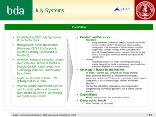 July Systems


                                                          Overview


• Established in 2002, July Systems is                           • Product and Services
  HQ in Santa Clara                                                  –   Operators
                                                                           •   Integrated Mobile Marketplace (IMM) is an end-to-end mobile
• Management: Ashok Narasimhan                                                 services retailing platform for operators, allows seamless
                                                                               management of all dimensions of mobile services – content
  (Chairman, CEO & Co-Founder),                                                supply chain, creation, retailing, delivery and operations
  Rajesh TS Reddy (Co-Founder &                                            •   Search & Catalog Solution enables operators to tackle the key
  President)                                                                   issue of a lot of good content but limited shelf-space on the
                                                                               operator deck
• Investors: Motorola Ventures, Charles                              –   Brands
                                                                           •   SmartMedia Solution is a mobile marketing and retailing
  River Ventures, NeoCarta Ventures,                                           solution designed for media, entertainment, sports, and other
  Sequoia Capital, Jumpstartup, Acer                                           brands and deployed as a managed service
  Technology Ventures, Silicon Valley                            • Strategy / Route to the market
  Bancshares                                                         –   In India, 4 months ago, ventured into media offerings
                                                                     –   Have partnered with news & entertainment networks,
• Employee strength in India: 100                                        publishing companies, TV channels, music & film labels, sports
  globally and 75 in India                                               companies, & sports content rights owners and mobile
                                                                         operators
• Revenue Model: Dual model with per                                 –   Partnership with billing aggregators, content providers,
  user / month option and a revenue                                      complimentary technology providers, SIs & others channel
                                                                         partners
  share model for content, advertising
                                                                 • Capabilities
  and syndicated content                                             –   Mobile payment services and mobile gift vouchers
                                                                 • Geographic Reach
                                                                     –   India, Germany, US, UK & UAE




Source: Company Information, BDA Interviews and Analysis, CIOL                                                                                 115
 