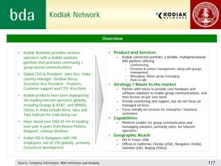 Kodiak Network


                                                           Overview


•   Kodiak Networks provides wireless                        • Product and Services
    operators with a mobile solutions                            –   Kodiak connected portfolio: a flexible, multigenerational
    portfolio that promotes community /                              IMS platform offering
                                                                      •   Conferencing
    group-based communications                                        •   Presence & contact management, along with groups
                                                                          management
•   Global CEO & President: John Vice; India
                                                                      •   Messaging: Allows group messaging
    country manager: Giridhar Boray;                                  •   Push to talk
    Executive Vice President - Products,                     • Strategy / Route to the market
    Customer support and CTO: Kris Patel                         –   Partner with telcos to provide core hardware and
                                                                     software solutions to enable group communications, and
•   Kodiak products have been deployed by                            then license on per user basis
    the leading telecom operators globally,                      –   Provide monitoring and support, but do not focus on
    including Orange & AT&T, and MVNOs.                              managed services
    Clients in India include Airtel, Idea and                    –   Focus initially on services for enterprise / business
    Tata Indicom for trials being run                                customers
                                                             • Capabilities
•   Have raised over USD 25 mn in funding                        –   Platform enabler for group communication and
    over past 4 years from Kleiner Perkins,                          messaging solutions, primarily voice, for telecom
    Redpoint, Lehman Brothers                                        operators
                                                             • Geographic Reach
•   Indian HQ in Bangalore with 200                              –   HQ in Texas, USA
    employees, out of 270 globally, primarily                    –   Offices in California, Florida (USA), Bangalore (India),
    focused on development                                           Swindon (UK), Beijing (China)



Source: Company Information, BDA Interviews and Analysis                                                                         117
 