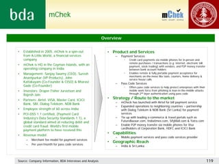 mChek


                                                           Overview


•   Established in 2005, mChek is a spin-out                 • Product and Services
    from A.Little.World, a financial services                    –   Payment Services
    company                                                            •   Credit card payments via mobile phones for in-person and
                                                                           remote purchases / transactions (e.g. internet, electronic bill
•   mChek is HQ in the Cayman Islands, with an                             payment, stock trading) with vendors, and P2P money transfer
    operating company in India                                             between bank account holders
•   Management: Sanjay Swamy (CEO), Suresh                             •   Enables remote & fully portable payment acceptance for
                                                                           merchants on-the-move like taxis, couriers, home delivery &
    Anantpurkar (VP Products), John                                        service house calls
    Kattakayam (Co-Founder & CISO) & Bharavi                     –   Pass Code Services
    Gade (Co-Founder)                                                  •   Offers pass code services to help protect enterprises with their
•   Investors: Draper Fisher Jurvetson and                                 mobile work force from phishing & man-in-the-middle attacks
    Rajesh Jain                                                            through 2nd layer authentication using pass code

•   Partners: Airtel, VISA, Master Card, ICICI
                                                             • Strategy / Route to the market
                                                                 –   mCheck has launched with Airtel for bill payment service
    Bank, SBI, Dialog Telekom, NDB Bank
                                                                 –   Expanded operations to neighboring countries – partnership
•   Employee strength of 60 across India                             with Dialog Telekom & NDB Bank (Sri Lanka) for payment
•   PCI-DSS 1.1 certified, (Payment Card                             services
    Industry’s Data Security Standards 1.1), a                   –   Tie up with leading e-commerce & travel portals such as
    global standard aimed at reducing debit and                      FutureBazaar.com, Indiatimes.com, SifyMall.com & Yatra.com
    credit card fraud. World’s first mobile                      –   Enable P2P money transfer via mobile phones for Visa
                                                                     cardholders of Corporation Bank, HDFC and ICICI Bank
    payment platform to have received this
                                                             • Capabilities
•   Revenue model
                                                                 –   Mobile payment services and pass code services provider
     –   Merchant fee model for payment services
                                                             • Geographic Reach
     –   Per user/month for pass code services
                                                                 –   India & Sri Lanka



Source: Company Information, BDA Interviews and Analysis                                                                                      119
 