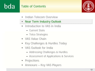 Table of Contents


• Indian Telecom Overview
• Near Term Industry Outlook
• Introduction to VAS in India
   – Current State
   – Telco Strategies
• VAS Value Chain
• Key Challenges & Hurdles Today
• VAS Outlook for India
   – Addressing Challenges & Hurdles
   – Assessment of Applications & Services
• Projections
• Annexure – Key VAS Players
                                             12
 
