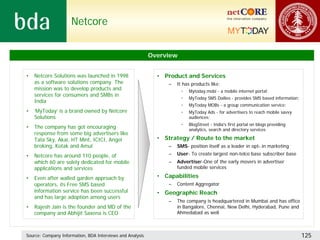 Netcore


                                                           Overview


•   Netcore Solutions was launched in 1998                   • Product and Services
    as a software solutions company. The                         –   It has products like:
    mission was to develop products and                               •   Mytoday.mobi - a mobile internet portal;
    services for consumers and SMBs in
                                                                      •   MyToday SMS Dailies - provides SMS based information;
    India
                                                                      •   MyToday MOBs - a group communication service;
•   ‘MyToday’ is a brand owned by Netcore                             •   MyToday Ads - for advertisers to reach mobile savvy
    Solutions                                                             audiences;
                                                                      •   BlogStreet - India's first portal on blogs providing
•   The company has got encouraging                                       analytics, search and directory services
    response from some big advertisers like
    Tata Sky, Akai, HT Mint, ICICI, Angel                    • Strategy / Route to the market
    broking, Kotak and Amul                                      –   SMS- position itself as a leader in opt-.in marketing
•   Netcore has around 110 people, of                            –   User- To create largest non-telco base subscriber base
    which 60 are solely dedicated for mobile                     –   Advertiser-One of the early movers in advertiser
    applications and services                                        funded mobile services

•   Even after walled garden approach by                     • Capabilities
    operators, its Free SMS based                                –   Content Aggregator
    information service has been successful                  • Geographic Reach
    and has large adoption among users
                                                                 –   The company is headquartered in Mumbai and has office
•   Rajesh Jain is the founder and MD of the                         in Bangalore, Chennai, New Delhi, Hyderabad, Pune and
    company and Abhijit Saxena is CEO                                Ahmedabad as well



Source: Company Information, BDA Interviews and Analysis                                                                          125
 