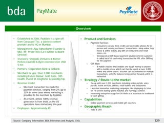 PayMate


                                                          Overview


•   Established in 2006, PayMate is a spin-off                   • Product and Services
    from Coruscant Tec, a wireless content                           –   Payment Services
    provider and is HQ in Mumbai                                           •    Consumers can use their credit card via mobile phones for in-
•   Management: Ajay Adiseshann (Founder &                                      person and remote purchases / transactions - shop online, buy
                                                                                movie & airline tickets, pay bills at restaurants and retail
    MD), Mr. Probir Roy (Co-Founder & Board                                     stores, etc.
    Director)                                                              •    Introduced an IVR based payment solution wherein customer
•   Investors: Sherpalo Ventures & Kleiner                                      is called back for confirming transaction via IVR, after SMSing
                                                                                for the payment
    Perkins Caufield & Byers invested over USD
                                                                     –   Gift Mate
    5 mn
                                                                           •    A mobile voucher that enables one to gift money to anyone
•   Partners: Corporation Bank & Citibank                                       with a mobile phone which can then be spent at over 3,000
                                                                                online and offline stores. Voucher can be redeemed in multiple
•   Merchant tie ups: Over 3,000 merchants,                                     transactions, with the balance being carried forward until it is
    including Future Bazaar, Gold Cabs, CRS                                     exhausted
    Health, Planet M, Kingfisher & MakeMyTrip                    • Strategy / Route to the market
•   Revenue model                                                    –   Tie-up with over 3,000 merchants including online portals, voice
                                                                         portals, travel services, utilities, retail outlets and restaurants
     –   Merchant transaction fee model for
                                                                     –   Launched innovative marketing campaigns, like displaying its ticker
         payment services, ranging from 2% up to                         on TV screens during sports matches and running a contest
         20% in some cases where marketing is                        –   Increasing enterprise usage for Gift Mate as a substitute to traditional
         provided to the merchant by PayMate                             or cash gifting
     –   At present, almost 100% revenue                         • Capabilities
         generation is from India, as the US
                                                                     –   Mobile payment services and mobile gift vouchers
         operations have started only this year
                                                                 • Geographic Reach
•   Employees: Approximately 40
                                                                     –   India & USA




Source: Company Information, BDA Interviews and Analysis, CIOL                                                                                      129
 