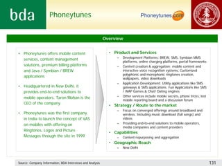 Phoneytunes


                                                           Overview


• Phoneytunes offers mobile content                          • Product and Services
                                                                 –   Development Platforms: BREW, SMS, Symbian MMS
  services, content management
                                                                     platforms, online charging platforms, portal frameworks
  solutions, premium billing platforms                           –   Content creation & aggregation: mobile content and
  and Java / Symbian / BREW                                          interactive voice recognition systems, Customized
                                                                     polyphonic and monophonic ringtones creation,
  applications                                                       wallpapers, video downloads
                                                                 –   Application Development: Utility applications like SMS
• Headquartered in New Delhi, it                                     gateways & SMS applications. Fun Applications like SMS
  provides end-to-end solutions to                                   / WAP Games & Chat/ Dating engines
                                                                 –   Other services include mobile secrets, phone tricks, lost
  mobile operators. Taron Mohan is the
                                                                     mobile reporting board and a discussion forum
  CEO of the company
                                                             • Strategy / Route to the market
                                                                 –   Focus on converged offerings around broadband and
• Phoneytunes was the first company                                  wireless. Including music download (full songs) and
  in India to launch the concept of VAS                              videos
  on mobiles with offering on                                    –   Providing end-to-end solutions to mobile operators,
                                                                     media companies and content providers
  Ringtones, Logos and Picture
                                                             • Capabilities
  Messages through the site in 1999                              –   Content repurposing and aggregation
                                                             • Geographic Reach
                                                                 –   New Delhi



Source: Company Information, BDA Interviews and Analysis                                                                         131
 