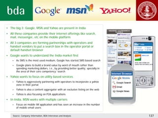 • The big 3: Google, MSN and Yahoo are present in India
• All these companies provide their internet offerings like search,
  mail, messenger, etc on the mobile platform
• All 3 companies are forming partnerships with operators and
  handset vendors to put a search box in the operator portal or
  default handset browser
• Google wants to understand the India market first
    – As SMS is the most used medium, Google has started SMS based search
    – Google plans to build a brand value by word of mouth rather than
      spending marketing dollars, i.e., by providing better quality, specially in
      the area of their core competency: search

• Yahoo wants to focus on utility based services
    – Yahoo is aggressively partnering with operators to incorporate a yahoo
      zone in their portal
    – Yahoo is also a content aggregator with an exclusive listing on the web
    – Yahoo is also focusing on P2A applications

• In India, MSN works with multiple carriers
    – Focus on mobile IM application and has seen an increase in the number
      of mobile email users


    Source: Company Information, BDA Interviews and Analysis                        137
 