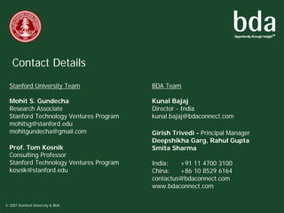 Contact Details
  Stanford University Team               BDA Team

  Mohit S. Gundecha                      Kunal Bajaj
  Research Associate                     Director - India
  Stanford Technology Ventures Program   kunal.bajaj@bdaconnect.com
  mohitsg@stanford.edu
  mohitgundecha@gmail.com                Girish Trivedi - Principal Manager
                                         Deepshikha Garg, Rahul Gupta
  Prof. Tom Kosnik                       Smita Sharma
  Consulting Professor
  Stanford Technology Ventures Program   India:   +91 11 4700 3100
  kosnik@stanford.edu                    China:   +86 10 8529 6164
                                         contactus@bdaconnect.com
                                         www.bdaconnect.com

© 2007 Stanford University & BDA
 