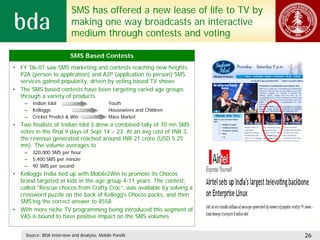 SMS has offered a new lease of life to TV by
                           making one way broadcasts an interactive
                           medium through contests and voting

                          SMS Based Contests
• FY '06-07 saw SMS marketing and contests reaching new heights.
  P2A (person to application) and A2P (application to person) SMS
  services gained popularity, driven by voting based TV shows
• The SMS based contests have been targeting varied age groups
  through a variety of products
    –   Indian Idol                          Youth
    –   Kelloggs                             Housewives and Children
    –   Cricket Predict & Win                Mass Market
• Two finalists of Indian Idol 3 drew a combined tally of 70 mn SMS
  votes in the final 9 days of Sept 14 – 23. At an avg cost of INR 3,
  the revenue generated reached around INR 21 crore (USD 5.25
  mn). The volume averages to
    –   320,000 SMS per hour
    –   5,400 SMS per minute
    –   90 SMS per second
• Kelloggs India tied up with Mobile2Win to promote its Chocos
  brand targeted at kids in the age group 4-11 years. The contest,
  called "Rescue chocos from Crafty Croc“, was available by solving a
  crossword puzzle on the back of Kellogg's Chocos packs, and then
  SMS’ing the correct answer to 8558
• With more niche TV programming being introduced this segment of
  VAS is bound to have positive impact on the SMS volumes


     Source: BDA Interview and Analysis, Mobile Pundit                    26
 