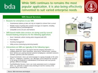 While SMS continues to remains the most
                            popular application, it is also being effectively
                            reinvented to suit varied enterprise needs

                            SMS Based Services

• Reasons for enterprises to use SMS
    –   Instantaneous delivery & does not rely on recipient to retrieve from a server
    –   Reliable means of getting time-sensitive messages to recipients, including
        automated delivery acknowledgement
    –   Compatible across all users and handsets

• SMS-based mobile data services are being used by several
  forward-looking enterprises for the following applications
    –   Asset / Automatic vehicle tracking when integrated with GPS
    –   Fleet dispatch
    –   Inventory management
    –   Utility services (metering by electricity boards)

• Interactions on SMS are typically of the following types
    –   Request: Authorized users can request internal company information, i.e.,
        company phone list, stock/ warehouse, latest prices, internal news, customer
        facts. Services are used by internal customers (employees), extended customers
        (vendors, partners) and end-customers
    –   Group transmission: Users can send messages to a group of people at the same
        time (i.e., employees, customers, etc). Messages can be identical for everyone
        in the group (a broadcast) or individualized (a narrowcast with each person
        getting a different message)
    –   Push/Notification Services: Users can create automated event or scheduled
        alerts, e.g., generate a request every morning at 8 am for revenue of the
        previous day or stock status


     Source: BDA Interviews and Analysis                                                 27
 