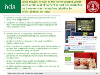 After movies, cricket is the theme around which
                           most of the rest of content is built and marketed,
                           as these remain the top two priorities for
                           entertainment in India

• Almost all operators with content service provider offer cricket
  news, views and promotions
• Companies like Reliance, Airtel and Vodafone continue to build
  their communication strategy around being the lead sponsor of
  major cricketing events


• Reliance was one of the primary sponsors of the recently
  conducted T20 World Championship, the only Indian company
  amongst the group
• Airtel is one of the key sponsors of the much hyped India –
  Pakistan cricket series
• Most of the telecom companies use media space during matches to
  promote their products and services including content like match
  scores on mobile and ball by ball updates
• Contests like predict and win, make your own team and similar
  promotions are run using Pull SMS services by media companies
  and advertisers
• All game developers have specific downloadable mobile cricket
  games and games using cricket stars as the hero
• Airtel has also been sponsoring cricket reality shows searching for
  budding talent e.g. Cricket Star

     Source: Airtel, Hutch, BDA Interview and Analysis, IAMAI                   29
 