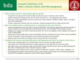Executive Summary (1/3)
                        India’s telecom market and VAS background


• India’s telecom market is experiencing explosive growth
    – Crossed 217 mn subs by Oct 07 with net adds of nearly 8 mn subs / month over last 4 months
    – Despite continued record growth over last 12 months, only 23% of 1.1 bn population owns a phone
    – There are 6-7 telcos operating in each of 23 license areas. Airtel, Reliance, Vodafone & BSNL, who are “the Big 4”
      have 74% market share
    – Growth is expected to continue and even accelerate, reaching a projected 496 mn mobile subs by 2010
• Near term outlook shows a continuing focus on acquiring new low end customers
    – Improved regulatory structure has lead to increased competition, and operators aggressively tailoring strategies to
      acquire customers across all segments by making mobile services more affordable and increasing coverage
    – Prepaid users comprise over 85% of total subs and over 95% of net new additions, further adding to the impact of
      tariffs on falling ARPU
    – Almost half of Indian mobile subs use low cost handsets and this is expected to increase further with new additions
    – Further innovation in entry-level handsets and call tariffs will continue to drive growth
    – Operators will need to look at alternative revenue streams like VAS as they mature
• Traditional VAS has been primarily SMS-based, with Bollywood and Cricket the largest content drivers
    – VAS services contribute approx 7% of total wireless telecom revenues for Indian operators
    – Total market size of VAS was USD 678 mn in 2006, projected to touch USD 926 mn at the end of 2007
    – Most VAS services are provided over SMS, IVR and WAP. Revenue growth has been driven by SMS (including P2P,
      A2P, P2A), contributing over 55% of total VAS revenues in 2006
    – Bollywood & cricket remain the killer content, whether for SMS alerts, ringtones / CRBT, games, wallpapers, etc.
    – Rural applications initiatives have launched in pilots, and are likely to grow quickly in less developed geographies
      because of the willingness to spend on services which enhance livelihood



                                                                                                                             3
 
