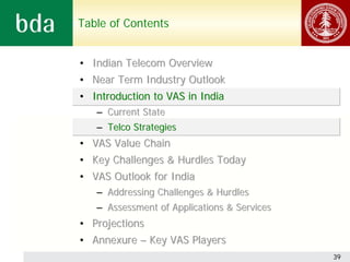 Table of Contents


• Indian Telecom Overview
• Near Term Industry Outlook
• Introduction to VAS in India
   – Current State
   – Telco Strategies
• VAS Value Chain
• Key Challenges & Hurdles Today
• VAS Outlook for India
   – Addressing Challenges & Hurdles
   – Assessment of Applications & Services
• Projections
• Annexure – Key VAS Players
                                             39
 