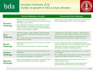 Executive Summary (2/3)
                       Hurdles to growth of VAS & future direction


                        Current Challenges to Growth                                          Overcoming These Challenges

            •   Revenue share between telcos & content providers /               •   Advertisements can be a major new revenue avenue for VAS
                aggregators is 70:30, substantially more skewed in favor of          players compensating for low rev share from operators
                telco than in other countries
Revenue
            •   Lack of payment mechanisms increases reliance on telcos,
Challenge       though VAS players are looking at advertising to support
                service. This is at a nascent stage given the unfamiliarity of
                advertisers with mobile as a medium

            •   Awareness remains a major challenge as operators spend           •   Traditional VAS – SMS, CRBT & ringtones – will continue to
                more on subscriber acquisition than educating customers              grow with increased awareness and larger low end user base
User            about VAS                                                        •   Awareness will remain a problem for advanced VAS services
Challenge   •   Users are also confused about tariff structures for premium          unless marketing is done by VAS companies themselves
                SMS, IVR and data usage

            •   Supporting VAS requires an increase in feature set at lower      •   Low-cost, feature-rich devices are being introduced more
Device          price points                                                         widely as GSM players have started adopting handset bundling
Challenge   •   GPRS enabled low cost handsets are still in the making           •   Additionally, VAS players and handset vendors are forming
                                                                                     partnerships to provide embedded applications

            •   Bollywood and cricket works! Not much innovation is seen         •   IVR will be a quick solution to providing content / services in
Content         beyond these                                                         local language
Challenge   •   Given diversity and literacy rates in India, providing content   •   But, creating locally relevant content (e.g. for directory listing,
                in the many local languages is a requirement                         maps) will still require substantial investments

            •   Delay in spectrum policy has resulted in congested networks •        Regulatory uncertainty around spectrum will continue to
Operator        leaving no bandwidth for data efficient applications                 hinder promotion of VAS
Challenge                                                                        •   Higher end apps, including internet apps being ported to
                                                                                     mobile will have more traction once 3G is introduced


                                                                                                                                                       4
 