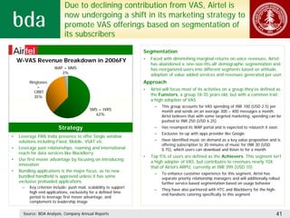 Due to declining contribution from VAS, Airtel is
                             now undergoing a shift in its marketing strategy to
                             promote VAS offerings based on segmentation of
                             its subscribers

                                                                    Segmentation
    W-VAS Revenue Breakdown in 2006FY                               •   Faced with diminishing marginal returns on voice revenues, Airtel
                                                                        has abandoned a ‘one-size-fits-all’ demographic segmentation and
                       WAP + MMS                                        has reorganized users into different segments based on attitude,
                          3%                                            adoption of value added services and revenues generated per user
         Ringtones                                                  Approach
             +
                                                                    •   Airtel will focus most of its activities on a group they’ve defined as
            CRBT
            35%
                                                                        the Funsters, a group 18-35 years old, but with a common trait:
                                                                        a high adoption of VAS
                                                                          –   This group accounts for VAS spending of INR 100 (USD 2.5) per
                                            SMS + IVRS                        month and sends on an average 300 – 400 messages a month.
                                               62%                            Airtel believes that with some targeted marketing, spending can be
                                                                              pushed to INR 250 (USD 6.25)
                         Strategy                                         –   Has revamped its WAP portal and is expected to relaunch it soon
                                                                          –   Exclusive tie-up with apps provider like Google
•   Leverage PAN India presence to offer Single window
    solutions including Fixed, Mobile, VSAT etc.                          –   Have identified music on demand as a key value proposition and is
                                                                              offering subscription to 30 minutes of music for INR 30 (USD
•   Leverage past relationships, roaming and international                    0.75), which users can download and listen to for a month
    reach for data services like BlackBerry
                                                                    •   Top 5% of users are defined as the Achievers. This segment isn’t
•   Use first mover advantage by focusing on introducing
                                                                        a high adopter of VAS, but contributes to revenues nearly 10X
    innovation
                                                                        that of Airtel’s ARPU, currently at INR 399 (USD 10)
•   Bundling applications is the major focus, as no new
                                                                          –   To enhance customer experience for this segment, Airtel has
    bundled handheld is approved unless it has some                           separate priority relationship managers and will additionally rollout
    exclusive preloaded applications                                          further service-based segmentation based on usage behavior
     –   Key criterion include: push mail, scalability to support
                                                                          –   They have also partnered with HTC and Blackberry for the high-
         high end applications, exclusivity for a defined time
                                                                              end handsets catering specifically to this segment
         period to leverage first mover advantage, and
         complement to leadership image

      Source: BDA Analysis, Company Annual Reports                                                                                              41
 