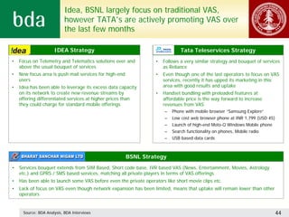 Idea, BSNL largely focus on traditional VAS,
                          however TATA’s are actively promoting VAS over
                          the last few months

                     IDEA Strategy                                             Tata Teleservices Strategy
•   Focus on Telemetry and Telematics solutions over and           •   Follows a very similar strategy and bouquet of services
    above the usual bouquet of services                                as Reliance
•   New focus area is push mail services for high-end              •   Even though one of the last operators to focus on VAS
    users                                                              services, recently it has upped its marketing in this
•   Idea has been able to leverage its excess data capacity            area with good results and uptake
    on its network to create new revenue streams by                •   Handset bundling with preloaded features at
    offering differentiated services at higher prices than             affordable price is the way forward to increase
    they could charge for standard mobile offerings                    revenues from VAS
                                                                       –   Phone with mobile browser “Samsung Explore”
                                                                       –   Low cost web browser phone at INR 1,799 (USD 45)
                                                                       –   Launch of high-end Moto-Q Windows Mobile phone
                                                                       –   Search functionality on phones, Mobile radio
                                                                       –   USB based data cards



                                                        BSNL Strategy
•   Services bouquet extends from SIM Based, Short code base, IVR based VAS (News, Entertainment, Movies, Astrology
    etc.) and GPRS / SMS based services, matching all private players in terms of VAS offerings
•   Has been able to launch some VAS before even the private operators like short movie clips etc.
•   Lack of focus on VAS even though network expansion has been limited, means that uptake will remain lower than other
    operators


     Source: BDA Analysis, BDA Interviews                                                                                     44
 