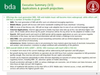 Executive Summary (3/3)
                        Applications & growth projections


• Offerings like next generation SMS, IVR and mobile music will become more widespread, while others will
  still face a number of hurdles to growth
    – SMS: The next generation of SMS will offer users an enhanced messaging experience
    – Mobile Music: growth will increase with better bandwidth enabling full music download / streaming
    – IVR: In areas of low literacy rate, IVR will see large scale adoption due to ease of use and local language support
    – Internet Applications: Internet apps ported to mobile may have slow take-up at first, but will draw higher end
      users. IM on mobile will be driven by the youth. Enterprises will be the key driver for the adoption of mobile e-mail
    – Search: SMS based search and search on WAP portals will be popular applications as users can access requisite
      information of the move, but lack of local information will still remain a challenge to be overcome
    – UGC/SNC: User generated content & social networking communities will see limited adoption due to user
      experience and format of interactivity
    – mCommerce: Mobile Commerce also is not promising for mass markets given low levels of electronic transactions
      and vendors’ and consumers’ resistance to adopt combined with unfamiliarity of this platform
• With overall CAGR of 44% (2007 – 2010), VAS revenues will reach USD 2,744 mn
    – In medium term most of the current challenges will be addressed by both operators and VAS players
    – But growth during near term will flatten as operators do not shift focus from customer acquisition to VAS promotion
      quickly enough, thus new low end users will drag down the per capita consumption
    – Growth can be impacted substantially in either direction depending on outcome of various major regulatory and non-
      regulatory factors, including MNP, 3G, advertiser uptake of mobile advertising
    – Growth acceleration will begin in 2009, as various challenges are overcome, size of mature user base increases, and
      telco focus on high end user VAS heightens
    – Share of traditional VAS declines to less than 50% in 2010. Mobile data / internet access, e-mail, and IVR based
      services will achieve the highest growth rates


                                                                                                                              5
 