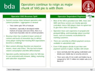 Operators continue to reign as major
                            chunk of VAS pie is with them

          Operator-VAS Revenue Split                            Operator Dependent Payment                  Rev

• Current revenue share between operators and           • Most of the VAS is provided over SMS, Voice and
  content providers / aggregators is skewed               WAP and these services are mostly operator
    – Telco claims upto 70% of total pie                  controlled. Hence VAS players have no option but
                                                          to give lion’s share to operators
    – Elsewhere, especially in developed mobile
      markets of Europe and even China, there is a      • Operators have vast experience in prepaid and
      much more favorable ratio for content providers     postpaid billing, and knowledge about essential
• Revenue share has resulted in lower variety of          issues, such as economic reconciliation for
  content and levels of innovation due to almost          roaming customers
  every player stating that meeting ROI expectations    • There are currently no offdeck payment services
  becomes a challenge                                     available in substantial scale
• Most content offerings therefore are based on         • Even if VAS players decide to put their own
  movies, music and cricket. This has led to lower        payment systems in place, hurdles still remain
  volume consumption and little differentiation
                                                            – Users normally don’t like giving credit/debit card
• Operators justify claiming lion’s share for VAS due         details over mobile due to security concerns
  to cost associated with network, billing, marketing       – There were only 23 mn credit card holders by as
  and subscriber acquisition                                  compared to 165.11 million mn mobile subs as of
                                                              March 07




     Source: BDA Analysis                                                                                      52
 
