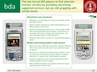 This has forced VAS players to find alternate
                       revenue streams by providing advertising
                       supported services, but are still grappling with
                       certain issues
                                                                                                  Rev
                           Advertisers not convinced
                           •   VAS players see advertising as a major new potential revenue
                               generator for them
                           •   Hard to convince advertisers to adopt mobile platform as it’s
                               difficult today to measure RoI
                           •   Electronic advertising in general is at a nascent stage in India
                               with internet penetration/subs being low, so advertisers are
                               not familiar with how to evaluate rates and outcomes, and
                               thus incorrectly compare it with print and TV
                           •   Advertisers don’t want to cut print or TV advertising budget for
                               mobile

                           Mobile advertising model is still nascent
                           •   Agencies are yet to adopt this new channel and gain familiarity
                               with it. Also volumes are still small to have significant impact
                               on agencies
                           •   Advertisers are still not clear about pricing on mobile as rates
                               can still vary across platforms, and also whether a “pay per
                               impression” or “pay per click” model should be adopted
                           •   Customer receptiveness and concerns around privacy have
                               hindered adoption of such a medium
                           •   FMCG and BFSI companies are categories which have begun
                               experimentation with this model


Source: BDA Analysis                                                                               53
 