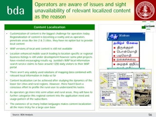 Operators are aware of issues and sight
                             unavailability of relevant localized content
                             as the reason
                             Content Localization                                Content

•   Customization of content is the biggest challenge for operators today.
    Regionalization of content is becoming a reality and as operators
    penetrate areas like tier-2 & 3 cities, they have no option but to provide
    local content
•   WAP versions of local web content is still not available
•   Location enhanced mobile search leading to location specific or regional
    business listings is still under development however some pilot projects
    have reveled encouraging results eg. Justdial’s WAP local information
    search service claims to have around 1200 daily visitors to their WAP
    portal
•   There aren't any widely used solutions of mapping data combined with
    relevant local information in India so far
•   Content localization can be achieved after studying the dynamics of the
    lower tier cities and rural regions. However, there hasn't been a
    conscious effort to profile the rural user to understand his tastes
•   As operators go more into semi urban and rural areas, they will have to
    further categorize this regional content into the application need and
    usage pattern of the subscribers
•   The existence of so many Indian languages makes content localization
    all the more tricky for a large user base

      Source: BDA Analysis                                                          56
 