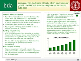 Various device challenges still exist which have hindered
                             growth of GPRS user base as compared to the mobile
                             subs base

                                                                                                                       Device
Low cost feature rich devices                                     •   There are around 6.1 million GPRS users as
                                                                      of Sep, 2007 in the country as compared to
•   Most of Indian subscribers are low-end subscribers, who
                                                                      more than 200 mobile subscribers
    cannot afford high end handsets. It's imperative for
    handset manufacturers to either bring down handset cost       •   The number of smartphones and GPRS enabled
                                                                      handsets is slowly picking up but GPRS usage still
    or provide features in low-end handsets at affordable price
                                                                      has issues with speed, pricing and the ease of use
•   Smart phones prices are still on the higher side              •   Despite the fact that most of the handsets sold in the
•   No widely used technology to activate GPRS as soon as a           market today are GPRS enabled, very few
    new SIM is detected on a handset                                  subscribers have actually activated the service
Bundling and pre-loading                                          •   Small regional operators and incumbents such as
                                                                      BSNL do not have compelling VAS offerings which
•   While the CDMA operators have been active on bundling             can lure subscribers to activate GPRS
    handsets with services and in some cases offering handset
    subsidies, there is very little bundling being done by the
                                                                                  GPRS Subs in India
    GSM operators who have high ARPU data users                       (mn)
                                                                      6
•   The idea of Pre-loading applications on the devices have
    not really caught on apart from a few device
                                                                      4
    manufacturers
Manufacturers’ challenge                                              2
•   Handset manufacturers will have to overcome the
    challenge of providing basic features that are required for       0
    VAS take-off like big screen size, extended memory and                 Q1     Q2     Q3     Q4     Q1     Q2     Q3
    fast processing power                                                 2007   2007   2007   2007   2008   2008   2008




      Source: BDA Analysis                                                                                                 58
 