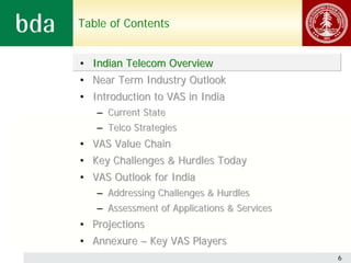 Table of Contents


• Indian Telecom Overview
• Near Term Industry Outlook
• Introduction to VAS in India
   – Current State
   – Telco Strategies
• VAS Value Chain
• Key Challenges & Hurdles Today
• VAS Outlook for India
   – Addressing Challenges & Hurdles
   – Assessment of Applications & Services
• Projections
• Annexure – Key VAS Players
                                             6
 