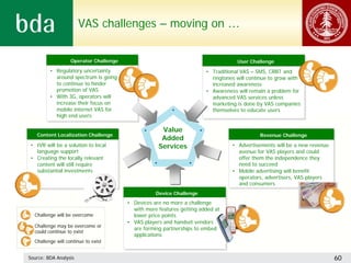 VAS challenges – moving on …


                   Operator Challenge
                   Operator Challenge                                                User Challenge
                                                                                     User Challenge
         •• Regulatory uncertainty
             Regulatory uncertainty                                     •• Traditional VAS – SMS, CRBT and
                                                                            Traditional VAS – SMS, CRBT and
            around spectrum is going
             around spectrum is going                                      ringtones will continue to grow with
                                                                            ringtones will continue to grow with
            to continue to hinder
             to continue to hinder                                         increased awareness
                                                                            increased awareness
            promotion of VAS
             promotion of VAS                                           •• Awareness will remain a problem for
                                                                            Awareness will remain a problem for
         •• With 3G, operators will
             With 3G, operators will                                       advanced VAS services unless
                                                                            advanced VAS services unless
            increase their focus on
             increase their focus on                                       marketing is done by VAS companies
                                                                            marketing is done by VAS companies
            mobile internet VAS for
             mobile internet VAS for                                       themselves to educate users
                                                                            themselves to educate users
            high end users
             high end users

                                                      Value
   Content Localization Challenge
   Content Localization Challenge                                                             Revenue Challenge
                                                                                              Revenue Challenge
                                                      Added
•• IVR will be a solution to local
    IVR will be a solution to local                  Services                     •• Advertisements will be a new revenue
                                                                                      Advertisements will be a new revenue
   language support
    language support                                                                 avenue for VAS players and could
                                                                                      avenue for VAS players and could
•• Creating the locally relevant
    Creating the locally relevant                                                    offer them the independence they
                                                                                      offer them the independence they
   content will still require
    content will still require                                                       need to succeed
                                                                                      need to succeed
   substantial investments
    substantial investments                                                       •• Mobile advertising will benefit
                                                                                      Mobile advertising will benefit
                                                                                     operators, advertisers, VAS players
                                                                                      operators, advertisers, VAS players
                                                                                     and consumers
                                                                                      and consumers
                                                   Device Challenge
                                                   Device Challenge
                                        •• Devices are no more a challenge
                                            Devices are no more a challenge
                                           with more features getting added at
                                            with more features getting added at
  Challenge will be overcome               lower price points
                                            lower price points
                                        •• VAS players and handset vendors
                                            VAS players and handset vendors
  Challenge may be overcome or
                                           are forming partnerships to embed
                                            are forming partnerships to embed
  could continue to exist
                                           applications
                                            applications
  Challenge will continue to exist


Source: BDA Analysis                                                                                                         60
 