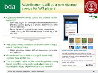 Advertisements will be a new revenue
                         avenue for VAS players

                                                                      Rev
• Operators will continue to control the channel to the
  consumer
   – Some VAS players are striving to differentiate themselves by
     providing superior quality to negotiate a better revenue share
     with the operators
   – Except for one off cases of big brands and innovative or
     unique offering rev share will not change dramatically in the
     mid term




• VAS players have to depend on mobile advertising as
  a new revenue avenue
   – Mobile advertising includes SMS ads, banner ads, game ads
     and audio ads
• General consumers tend to try applications and
  services they get for free
• The scenario in India: mobile advertising is becoming
  top of mind for every carrier and advertisers are
  slowing starting to experiment with the medium

    Source: BDA Interviews and Analysis, Company Information           64
 