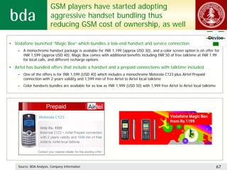 GSM players have started adopting
                         aggressive handset bundling thus
                         reducing GSM cost of ownership, as well
                                                                                                                      Device
• Vodafone launched “Magic Box” which bundles a low-end handset and service connection
    – A monochrome handset package is available for INR 1,199 (approx USD 30), and a color screen option is on offer for
      INR 1,599 (approx USD 40). Magic Box comes with additional benefits including INR 50 of free talktime at INR 1.99
      for local calls, and different recharge options

• Airtel has bundled offers that include a handset and a prepaid connections with talktime included
    – One of the offers is for INR 1,599 (USD 40) which includes a monochrome Motorola C123 plus Airtel Prepaid
      connection with 2 years validity and 1,599 min of free Airtel to Airtel local talktime
    – Color handsets bundles are available for as low as INR 1,999 (USD 50) with 1,999 free Airtel to Airtel local talktime




    Source: BDA Analysis, Company Information                                                                                 67
 