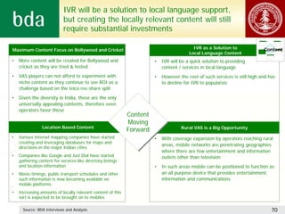 IVR will be a solution to local language support,
                            but creating the locally relevant content will still
                            require substantial investments

•Maximum Content Focus on Bollywood and Cricket                                          •IVR as a Solution to              Content
                                                                                       •Local Language Content
•   More content will be created for Bollywood and                     •   IVR will be a quick solution to providing
    cricket as they are tried & tested                                     content / services in local language
•   VAS players can not afford to experiment with                      •   However the cost of such services is still high and has
    niche content as they continue to see ROI as a                         to decline for IVR to popularize
    challenge based on the telco rev-share split
•   Given the diversity in India, these are the only
    universally appealing contents, therefore even
    operators favor these
                                                             Content
                                                             Content
                                                             Moving
                                                              Moving
               •Location Based Content                                              Rural VAS is a Big Opportunity
                                                             Forward
                                                             Forward
•   Various internet mapping companies have started                    •   With coverage expansion by operators reaching rural
    creating and leveraging databases for maps and
                                                                           areas, mobile networks are penetrating geographies
    directions in the major Indian cities
                                                                           where there are few entertainment and information
•   Companies like Google and Just Dial have started                       outlets other than television
    gathering content for services like directory listings
    and location information                                           •   In such areas mobile can be positioned to function as
•   Movie timings, public transport schedules and other                    an all purpose device that provides entertainment,
    such information is now becoming available on                          information and communications
    mobile platforms
•   Increasing amounts of locally relevant content of this
    sort is expected to be brought on to mobiles

      Source: BDA Interviews and Analysis                                                                                       70
 