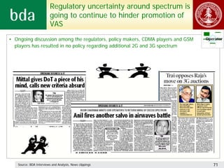 Regulatory uncertainty around spectrum is
                         going to continue to hinder promotion of
                         VAS
• Ongoing discussion among the regulators, policy makers, CDMA players and GSM   Operator
  players has resulted in no policy regarding additional 2G and 3G spectrum




   Source: BDA Interviews and Analysis, News clippings                              71
 
