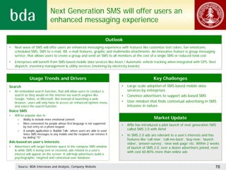 Next Generation SMS will offer users an
                               enhanced messaging experience

                                                                           Outlook
•   Next wave of SMS will offer users an enhanced messaging experience with features like customize text colors, fun emoticons,
    scheduled SMS, SMS to e-mail, IM, e-mail features, graphic and multimedia attachments. An innovative feature is group messaging
    service, that allows users to create a group and send an SMS to all members at the cost of a single SMS or reduced total cost
•   Enterprises will benefit from SMS-based mobile data services like Asset / Automatic vehicle tracking when integrated with GPS, fleet
    dispatch, inventory management & utility services (metering by electricity boards)


              Usage Trends and Drivers                                                                Key Challenges
Search                                                                           •   Large scale adoption of SMS based mobile data
•   An embedded search function, that will allow users to conduct a                  services by enterprises
    search as they would on the internet via search engines like                 •   Convince advertisers to support ads based SMS
    Google, Yahoo, or Microsoft. But instead of launching a web-
    browser, users will only have to access an enhanced options menu             •   User mindset that finds contextual advertising in SMS
    and select the search function                                                   intrusive in nature
Voice SMS
•   Will be popular due to
      –   Ability to include more emotional content                                                   Market Update
      –   More convenient for people whose first language is not supported
          by text entry on a phone keypad
                                                                                 •   Affle has introduced a pilot launch of next generation SMS
      –   A sample application is ‘Bubble Talk’, where users are able to send
                                                                                     called SMS 2.0 with Airtel
          Voice SMS messages to any mobile and the recipient can retrieve it     •   In SMS 2.0 ads are relevant to a user’s interests and has
          by dialing *0*
                                                                                     features like ‘call now’, ‘call-me-back’, ‘buy-now’, ‘launch
Ads based on user’s interests                                                        video’, ‘answer-survey’, ‘view web page’ etc. Within 2 weeks
•   Advertisers will target footnote space in the compose SMS window                 of launch of SMS 2.0, over a dozen advertisers joined, even
    & while SMS is being sent or received, ads related to a user’s
                                                                                     with cost 60-80% more than online ads
    interest will appear on the screen. It will help advertisers build a
    psychographic, targeted and contextual user database

      Source: BDA Interviews and Analysis, Company Website                                                                                    78
 