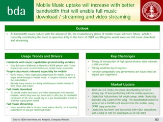 Mobile Music uptake will increase with better
                             bandwidth that will enable full music
                             download / streaming and video streaming

                                                                       Outlook
•   As bandwidth issues reduce with the advent of 3G, the revolutionary phase of mobile music will start. Music, which is
    currently contributing the most to operators kitty in the form of CRBT and Ringtone would soon see full music download
    and streaming




              Usage Trends and Drivers                                                            Key Challenges
Handsets with music capabilities promoted by vendors                         •   Timing of introduction of high speed wireless data networks
•   Sony Ericsson’s Walkman & Motorola’s ROKR phones with iTunes                 is still uncertain
    features are some recent initiatives in mobile music promotion           •   Pricing would be key to success
Proprietary music released especially for mobile                             •   Handset compatibility and performance are issues that can
•   Movie music / video especially compressed for mobile could be a              impact user experience
    major breakthrough in mobile music. It requires impetus from all
    the stakeholders
•   Already many movies are doing simultaneous mobile release of
    their music and trailers                                                                      Market Update
Full music download                                                          •   KDDI au’s EZ Chaku-Uta music downloading service is
•   3G would enable fast music and video downloads over operator                 among top 10 best performing VAS for mobile operators
    network, which they have not been able to offer due to bandwidth
                                                                             •   Chaku Uta Full provides full length songs, while Chaku-Uta
    constraints in 2G. User would pay on a per download fee model or
    a flat fee subscription model                                                provides only a part of the song. The downloaded content is
Full music streaming                                                             secured on a miniSD card inserted into the mobile, using
•   Users would be able to stream music videos directly, on a monthly            CPRM copy protection
    subscription or pay per download model                                   •   Chaku Uta has been very successful with KDDI subscribers,
                                                                                 with a total of 100 mn downloads as of Feb 2007

      Source: BDA Interviews and Analysis, Company Website                                                                               80
 