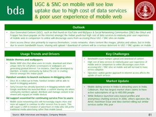 UGC & SNC on mobile will see low
                               uptake due to high cost of data services
                               & poor user experience of mobile web
                                                                          Outlook
•   User Generated Content (UGC), such as that found on YouTube and MySpace & Social Networking Communities (SNC) like Orkut and
    Fropper has been popular on the internet amongst the Indian youth but high cost of data services & relatively poor user experience
    of mobile web in comparison to online will discourage users from accessing these UGC / SNC sites on mobile
•   Users access these sites primarily to express themselves, create networks, share content like images, photos and videos, but in India
    due to severe bandwidth issues, sharing and upload / download of content will be a serious deterrent to UGC / SNC uptake on mobile


               Usage Trends and Drivers                                                               Key Challenges
Mobile themes and wallpapers                                                    •   Bandwidth issues hamper upload and download of content
                                                                                •   High cost of data services & relatively poor user experience of
•   Mobile WAP sites that allow users to create, download and share
                                                                                    mobile web in comparison to online discourages users from
    unique skins for cell phone screensavers or wallpapers are
                                                                                    accessing UGC / SNC sites on mobile and will not lead to mass
    generating gradual interest. For instance, OwnTape developed by
                                                                                    service adoption
    OwnSkin, a mobile community by Dalrus Pte Ltd. is creating
    interest amongst the Indian youth                                           •   Operators’ walled garden approach to internet access affects the
                                                                                    uptake of such services
Handset vendors to launch exclusive m-blogging sites
•   Once 3G is rolled out in India, handset vendors will be able to                                    Market Update
    launch m-blogging websites
•   Sony Ericsson has already launched a m-blogging website with                •   Mobile dating service in India is attracting users in India.
    Google and Nokia has launched Mosh, a content sharing site where                Cellebrum, that has largest market share claims to have
    community members upload, distribute and manage content to be                   active subscriptions of up to 400,000 people
    viewed and enjoyed on mobile devices
                                                                                •   While Reliance launched voice-based profiles and
Ad support essential for continuing service free to users                           anonymous chatting services in 2006, others operators like
•   Mobile social networking sites will increasingly require more and               Airtel, Hutchison Essar and Idea started rolling out similar
    more ad support to continue to offer services free to users. This               services earlier this year
    will require a shift in mindset of advertisers in India who still prefer
    traditional media advertising rather than mobile based

      Source: BDA Interviews and Analysis, Company Website                                                                                        81
 