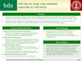 IVR will see large scale adoption,
                              especially in rural areas

                                                                       Outlook
•   Interactive Voice Response (IVR) is an automated telephony system that interacts with callers, gathers information &
    routes calls as per option selected by user, who has to follow IVR directions to get to the requisite information / content
•   IVR will be a quick solution to providing regional content in local languages all across India. In rural areas where the
    literacy rate is low, IVR will be in great demand because of ease of use and local language support



               Usage Trends and Drivers                                                           Key Challenges
Enhanced security for financial transactions                                 •   At a premium price of around INR 6 per minute, it is a
                                                                                 challenge to motivate users to use it frequently
•   IVR based payment solutions have are being introduced, wherein
    the customer is called back for confirming transaction via IVR,          •   Time consuming for users to access the required
    after sending an SMS for the transaction carried out                         information or content, as they have to go through a series
Reach out to the rural areas                                                     of IVR directions
•   IVR will cater to the need of farmers and provide them with rates
    of various commodities, saving their time and money. It will equip
    the farmer with the choice to make a decision as to where to sell                             Market Update
    his produce based on rates available from multiple markets
Localized language content                                                   •   British Telecom launched a pilot project with Cisco Systems
•   Regional language content in IVR will see a quick uptake with                & NGO One World for improving agribusiness in India
    users across India, who will find it very easy to access information     •   Farmers have to dial in to an IVR System and record
    via IVR options on their handsets                                            questions for experts in voice clip format. Knowledge
•   Operators are launching WAP for mobile internet portals with                 Workers find pre-existing responses from an FAQ database
    exclusive regional language content that can be accessed via IVR             and solicit expert feedback for new queries. Farmers can
Broadcast of financial results via IVR                                           then dial-in again to listen to voice clip responses
•   Enterprises are using IVR to broadcast their financial results


      Source: BDA Interviews and Analysis, Company Website, News Releases                                                                 82
 