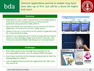 Internet applications ported to mobile may have
                           slow take-up at first, but will be a draw for higher
                           end users

                                  Overview
• Replication of a user’s online experience on to the mobile phone is
  a key driver for the emerging success of various internet
  applications being ported to mobile platform
• Many new mobile users are likely to access internet and internet
  applications for the first time on their mobile phones
• ‘Always on the go’ is a key driver for the uptake of applications like
  IM, e-mail and stock trading
• Operators are forging joint go to market strategy with the handset
  vendors to offer preloaded mobile web browsers. Recently, Tata
  Teleservices launched Mobile Web Browser on ‘Samsung Explore’



                                 Challenges
• Poor GPRS connectivity and high fixed monthly fee for
  accessing WAP services, even for default GPRS activation
• Users have no clarity on the charges being levied on them for
  downloading the content
• Lack of digitized local content for applications like IVR, local
  city search etc.


     Source: BDA Interviews and Analysis                                          83
 