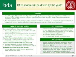 IM on mobile will be driven by the youth


                                                                          Outlook
•   Instant Messaging (IM) on mobile will be high in demand by the youth segment as they want to stay connected with their vast
    network of friends and wish to replicate their online chat experience on mobile. At present, uptake is quite small, but will gain
    traction over next few years
•   IM is on the path of becoming an integral part of an enterprise’s solutions, as employers are recognizing the tremendous benefits of
    integrating IM with their business applications that will ensure a better response time, esp. across global offices


               Usage Trends and Drivers                                                               Key Challenges
Connect with different IMs on a uniform platform                                •   Current users who are accustomed to using IM on internet
                                                                                    are likely to use IM on mobile and as this market is quite
•   IM users will be able to chat with their contacts from different IM
    services in a single chat session                                               small due to limited internet penetration, so it will take time
                                                                                    for large scale uptake amongst the masses
•   When a user is instant messaging from the mobile, it is possible to
    chat with up to five of his contacts from one page and reply to all         •   Not compatible with low cost handsets
    of them at once                                                             •   Price will be affordable primarily for enterprise users
Bundling of preloaded applications with handsets
•   Realizing IM’s potential Microsoft has partnered with Nokia to                                    Market Update
    bundle Windows Live services on its mobile phones
Help an enterprise’s field work to stay connected                               •   Geodesic has launched ‘Mundu IM’, a unified IM platform
                                                                                    that aggregates popular IM services like Jabber, GTalk,
•   IM network for Business-to-Employee, Business-to-Customer,
                                                                                    MSN, Yahoo, ICQ, AIM
    Business-to-Business communications to stay connected on the go
                                                                                •   It allows its users to conference with contacts across IM
Affordable voice conferencing over network
                                                                                    services in a single chat session. Mundu has 500,000 users
•   Users can speak to their contacts via a VoIP application that                   globally, majority on Palm, iPhone & Windows platform
    enables extensive phone savings
                                                                                •   Mundu Speak, a VoIP application that allows mundu
                                                                                    buddies to talk has been launched as a feature in Mundu IM

      Source: BDA Interviews and Analysis, Company Website                                                                                      84
 
