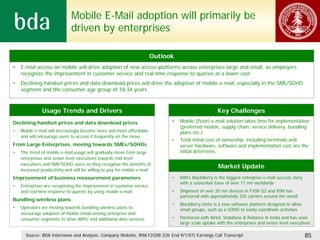 Mobile E-Mail adoption will primarily be
                              driven by enterprises

                                                                      Outlook
•   E-mail access on mobile will drive adoption of new access platforms across enterprises large and small, as employers
    recognize the improvement in customer service and real time response to queries at a lower cost
•   Declining handset prices and data download prices will drive the adoption of mobile e-mail, especially in the SME/SOHO
    segment and the consumer age group of 18-34 years



              Usage Trends and Drivers                                                             Key Challenges
Declining handset prices and data download prices                           •   Mobile (Push) e-mail solution takes time for implementation
                                                                                (preferred models, supply chain, service delivery, bundling
•   Mobile e-mail will increasingly become more and more affordable             plans etc.)
    and will encourage users to access it frequently on the move
                                                                            •   Total initial cost of ownership, including terminals and
From Large Enterprises, moving towards SMEs/SOHOs                               server hardware, software and implementation cost are the
•   The trend of mobile e-mail usage will gradually move from large             initial deterrents
    enterprises and senior level executives towards mid-level
    executives and SME/SOHO users as they recognize the benefits of
    increased productivity and will be willing to pay for mobile e-mail
                                                                                                   Market Update
Improvement of business measurement parameters                              •   RIM’s BlackBerry is the biggest enterprise e-mail success story
                                                                                with a subscriber base of over 11 mn worldwide
•   Enterprises are recognizing the improvement in customer service
    and real time response to queries by using mobile e-mail                •   Shipment of over 20 mn devices in FY08 Q2 and RIM has
                                                                                partnered with approximately 325 carriers around the world
Bundling wireless plans
                                                                            •   BlackBerry Unite is a new software platform designed to allow
•   Operators are moving towards bundling wireless plans to                     small groups, such as a SOHO to easily coordinate activities
    encourage adoption of mobile email among enterprise and
    consumer segments to drive ARPU and additional data services            •   Partnered with Airtel, Vodafone & Reliance in India and has seen
                                                                                large scale uptake with the enterprises and senior level executives

      Source: BDA Interviews and Analysis, Company Website, RIM F2Q08 (Qtr End 9/1/07) Earnings Call Transcript                                   85
 
