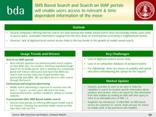 SMS Based Search and Search on WAP portals
                           will enable users access to relevant & time
                           dependent information of the move

                                                              Outlook
•   Several companies offering internet search are now moving into mobile based search since increasingly mobile users want
    to access quick, actionable information ranging from the best deals on travel portals to locating a neighborhood dentist
•   However, lack of digitized local content across India is the key hurdle in the growth of mobile based search




             Usage Trends and Drivers                                                    Key Challenges
Search on WAP portals                                               •   Lack of digitized content across India
• Most telecom operators are partnering with search engines         •   Lack of an exhaustive database of products/outlets
   on their WAP sites. For instance, Airtel has launched Google
   Search on its mobile portal, Idea is working on a customized     •   For mBookings, there are issues of usability and syntax
   portal with Yahoo’s OneSearch and Hutch has MSN Live                 and often remembering the syntax for the request
   Search and recently Yahoo has forged another new
   partnership with BSNL, BPL and Maxis Aircel to offer search
   through OneSearch                                                                     Market Update
Contextual and targeted advertising
• Mobile search advertising is expected to increase over the        •   Onyomo, provides its users in six cities in India the
   next 2 - 3 years, as more users will search for news,                capability to search for location specific information about
   financial information, weather conditions, photos on mobile          products and services. Users can search for this information
   websites                                                             from their mobiles by sending an SMS with their query to
Travel portals offer SMS Based mobile search                            5454 at an affordable price of INR 1-3
• Several travel portals are offering SMS based mobile search.      •   Kingfisher has introduced ‘ FLYBUYSMS’ an SMS based
   For instance, Cleartrip has launched mobile search on their          service for customers to 'search, book and pay' for tickets
   own short code 667744                                                on mobile itself. It has partnered with PayMate

      Source: BDA Interviews and Analysis, Company Website                                                                        86
 