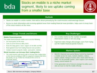 Stocks on mobile is a niche market
                              segment, likely to see uptake coming
                              from a smaller base
                                                                        Outlook
•   Stocks on mobile is a niche market, that will be driven primarily by the retail investors and brokerage houses
•   Access to stock information and receiving updated news from leading financial news providers, helps users to keep track
    of the stock markets on the move




               Usage Trends and Drivers                                                            Key Challenges
Mobile Financial portals                                                      •   It is a niche market as the number of people
The mobile financial portals enable users to do the following:                    interested in stocks is not very large
•   Get stock quotes on the move                                              •   Expensive data charges discourages users from trying
•   Look at current Sensex & Nifty charts                                         out the mobile financial portals features
•   Know the daily gainers, losers, toppers on the BSE and NSE
•   Read updated news from leading financial news providers
•   Conduct research using the mobile - pivot points, statistics
                                                                                                    Market Update
Retail investors can increase their trading limits
•   The retail investors will now be able to increase their trading limits    •   Web18’s financial news portal Money Control has launched
    on the move by sending an SMS to a payment company that offers                a mobile service for news, markets statistics, indices,
    this facility. For eg: mChek has introduced this service to                   market outlook, listings of stocks and a stock watch list via
    brokerage houses                                                              GPRS. For the portfolio tracker, users require a pre-existing
                                                                                  money control website ID
                                                                              •   It has generated a lot of interest amongst its online users
                                                                                  who are keen to trial the mobile offering


      Source: BDA Interviews and Analysis, Company Website                                                                                      87
 