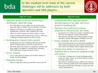 In the medium term most of the current
                            challenges will be addresses by both
                            operators and VAS players…

                        2006-07 Trends                                                            2008-09 Trends

• Subscriber growth at the low end has led to                              • Continued low ARPU subscriber growth,
  declining per capita VAS usage                                             forming majority of net adds, will ensure
    –   Over 100 million net users added over the last two years             growth of traditional VAS
        drove VAS usage as comfort level and awareness increased
                                                                           • Operators focus shifts from customer
    –   Majority of net adds were low ARPU voice subscribers,
        bringing down overall per capita traditional VAS usage               acquisition to VAS promotion, but slowly
    –   VAS as % of total revenues was almost stable as a result               –   As operators focus shifts from customer acquisitions, they
                                                                                   will revisit their approach towards VAS promotion
    –   Usage of traditional VAS dominated the revenues, while focus
                                                                               –   With operators spending more marketing dollars to build
        is shifting to creating awareness for other services
                                                                                   awareness, advance VAS adoption will begin to increase
• Declining prices induced volume growth                                   • Device challenge will start to decline
    –   Declining price per unit of traditional VAS induced a volume           –   Over the forecast period, service and handset bundling with
        growth, thereby leading to increased overall revenues                      shorter handset replacement cycles will aid movement to
    –   VAS tariffs decline will continue as competition intensifies and           more feature rich handsets able to support advanced VAS
        large numbers are added on a monthly basis, providing a
        much higher base to target with these services
                                                                           • Primary focus will be on reinvention of
                                                                             traditional VAS & mainstream adoption of high
• Device evolution
                                                                             end services
    –   Cost of smart phones & features rich handsets continue to
                                                                               –   In the short to medium term Cricket and Bollywood will
        decline, increasing adoption
                                                                                   remain the “Killer Content” as no other alternate common
• Regulatory changes                                                               pan-India content exists
    –   Move to 5 digit short code decreased SMS revenues by 15%               –   Reinvention of traditional VAS (e.g. SMS for new services)
                                                                                   will see continuous growth across most traditional services
                                                                               –   Niche high-end VAS market develops as mature user base
                                                                                   reaches substantial size


    Source: BDA Analysis                                                                                                                        90
 