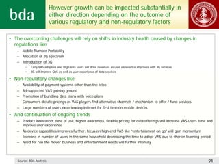 However growth can be impacted substantially in
                           either direction depending on the outcome of
                           various regulatory and non-regulatory factors

• The overcoming challenges will rely on shifts in industry health caused by changes in
  regulations like
   – Mobile Number Portability
   – Allocation of 2G spectrum
   – Introduction of 3G
         •   Early VAS adopters and High VAS users will drive revenues as user experience improves with 3G services
         •   3G will improve QoS as well as user experience of data services

• Non-regulatory changes like
   – Availability of payment systems other than the telco
   – Ad-supported VAS gaining ground
   – Promotion of bundling data plans with voice plans
   – Consumers dictate pricings as VAS players find alternative channels / mechanism to offer / fund services
   – Large numbers of users experiencing internet for first time on mobile devices

• And continuation of ongoing trends
   – Product innovation, ease of use, higher awareness, flexible pricing for data offerings will increase VAS users base and
     improve user experience
   – As device capabilities improves further, focus on high end VAS like “entertainment on go” will gain momentum
   – Increase in number of users in the same household decreasing the time to adopt VAS due to shorter learning period
   – Need for “on the move” business and entertainment needs will further intensify



    Source: BDA Analysis                                                                                                 91
 