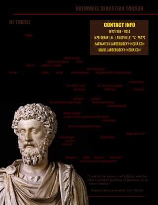 1
Emperor Marcus Aurelius, 121 -180 AD
HI THERE!
My name is Nathaniel and I am extremely interested in
working for YOU!
Over the next few pages, I’m going to tell you a little
bit about myself, show you a few of the different projects
I’ve worked on and, hopefully, by the end, you’ll see that
I am the man for the job.
In short, I am a 16 year veteran of the Multi-media
industry and a professional Game Designer and Artist with a number of published works to my credit.
I have done layout and graphic design for commercial print products, books, boxed sets and both
analog and digital games, spent a number of years as a web designer and am an accomplished
writer. I’ve worked with video and audio, and administered and taught multi-media design at the post-
secondary level.
The most important thing you should know about me, however, is that I am extremely passionate
about my work. It is not simply what I do, it is what I am. For me, to live is to design, whatever the
subject or medium. Even when I’m not actively working at design, I’m thinking about it and relating
everything to it.
But design is not just passion and pursuit. A good designer must have a
broad knowledge base, with a wide experience in a number of subjects
in order to provide the largest potential mental palette from which to
create new and innovative works. In addition, they must be willing
to delve deeply into new areas of knowledge when required,
to ‘Look to the essence of the thing,’ as Marcus Aurelius
suggested, so that the design resonates with the subject.
My broad experiential base covers an expansive range
of topics and experiences. From science to art, politics,
philosophy, history and pop culture, I possess a large store of
knowledge from which I draw inspiration. More importantly, I am
ever curious, constantly in pursuit of new knowledge, and a bit
of a futurist, looking forward to divine what new possibilities might
present themselves in the near future.
In all, when you hire me, you don’t just hire an employee. You get
a designer. An artist. A thinker. An innovator. A person who
will enhance your organization in ways above and
beyond the simple application of imagery to product.
“Look to the essence of a thing, whether
it be a point of doctrine, of practice, or of
interpretation.”
NATHANIEL SEBASTIAN TORSON
CONTACT INFO
(972) 358 - 8014
1428 DRAKE LN., LEWISVILLE, TX 75077
NATHANIEL@JABBERWOCKY-MEDIA.COM
WWW.JABBERWOCKY-MEDIA.COM
 