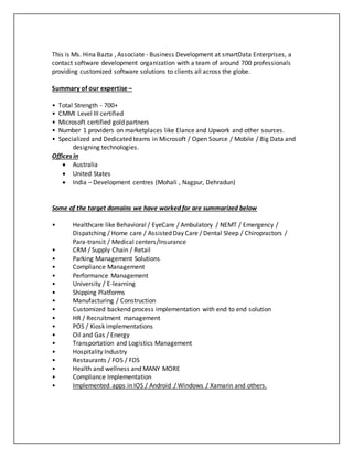 This is Ms. Hina Bazta , Associate - Business Development at smartData Enterprises, a
contact software development organization with a team of around 700 professionals
providing customized software solutions to clients all across the globe.
Summary of our expertise –
• Total Strength - 700+
• CMMI Level III certified
• Microsoft certified gold partners
• Number 1 providers on marketplaces like Elance and Upwork and other sources.
• Specialized and Dedicated teams in Microsoft / Open Source / Mobile / Big Data and
designing technologies.
Offices in
 Australia
 United States
 India – Development centres (Mohali , Nagpur, Dehradun)
Some of the target domains we have worked for are summarized below
• Healthcare like Behavioral / EyeCare / Ambulatory / NEMT / Emergency /
Dispatching / Home care / Assisted Day Care / Dental Sleep / Chiropractors /
Para-transit / Medical centers/Insurance
• CRM / Supply Chain / Retail
• Parking Management Solutions
• Compliance Management
• Performance Management
• University / E-learning
• Shipping Platforms
• Manufacturing / Construction
• Customized backend process implementation with end to end solution
• HR / Recruitment management
• POS / Kiosk implementations
• Oil and Gas / Energy
• Transportation and Logistics Management
• Hospitality Industry
• Restaurants / FOS / FDS
• Health and wellness and MANY MORE
• Compliance Implementation
• Implemented apps in IOS / Android / Windows / Xamarin and others.
 