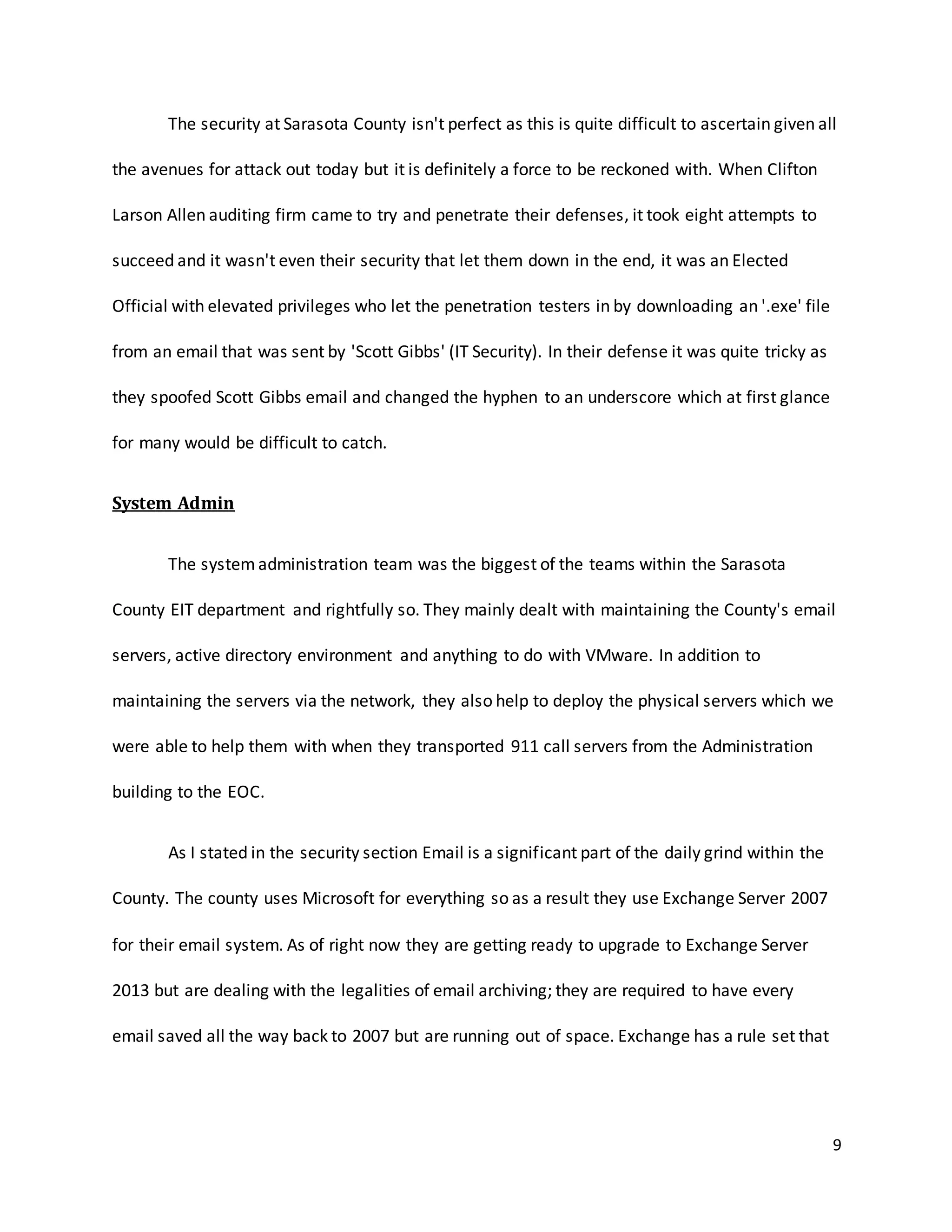 9
The security at Sarasota County isn't perfect as this is quite difficult to ascertain given all
the avenues for attack out today but it is definitely a force to be reckoned with. When Clifton
Larson Allen auditing firm came to try and penetrate their defenses, it took eight attempts to
succeed and it wasn't even their security that let them down in the end, it was an Elected
Official with elevated privileges who let the penetration testers in by downloading an '.exe' file
from an email that was sent by 'Scott Gibbs' (IT Security). In their defense it was quite tricky as
they spoofed Scott Gibbs email and changed the hyphen to an underscore which at first glance
for many would be difficult to catch.
System Admin
The system administration team was the biggest of the teams within the Sarasota
County EIT department and rightfully so. They mainly dealt with maintaining the County's email
servers, active directory environment and anything to do with VMware. In addition to
maintaining the servers via the network, they also help to deploy the physical servers which we
were able to help them with when they transported 911 call servers from the Administration
building to the EOC.
As I stated in the security section Email is a significant part of the daily grind within the
County. The county uses Microsoft for everything so as a result they use Exchange Server 2007
for their email system. As of right now they are getting ready to upgrade to Exchange Server
2013 but are dealing with the legalities of email archiving; they are required to have every
email saved all the way back to 2007 but are running out of space. Exchange has a rule set that
 