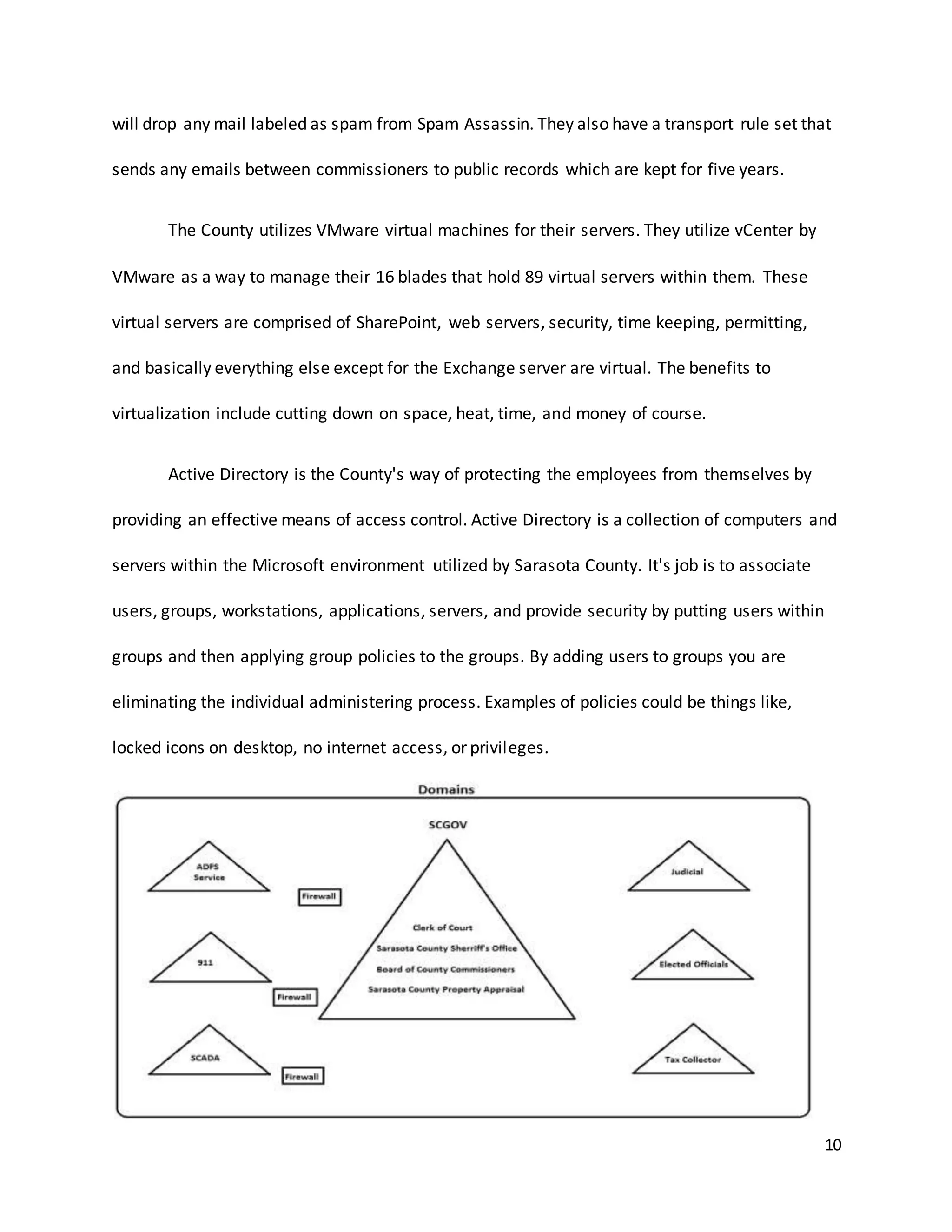 10
will drop any mail labeled as spam from Spam Assassin. They also have a transport rule set that
sends any emails between commissioners to public records which are kept for five years.
The County utilizes VMware virtual machines for their servers. They utilize vCenter by
VMware as a way to manage their 16 blades that hold 89 virtual servers within them. These
virtual servers are comprised of SharePoint, web servers, security, time keeping, permitting,
and basically everything else except for the Exchange server are virtual. The benefits to
virtualization include cutting down on space, heat, time, and money of course.
Active Directory is the County's way of protecting the employees from themselves by
providing an effective means of access control. Active Directory is a collection of computers and
servers within the Microsoft environment utilized by Sarasota County. It's job is to associate
users, groups, workstations, applications, servers, and provide security by putting users within
groups and then applying group policies to the groups. By adding users to groups you are
eliminating the individual administering process. Examples of policies could be things like,
locked icons on desktop, no internet access, or privileges.
 